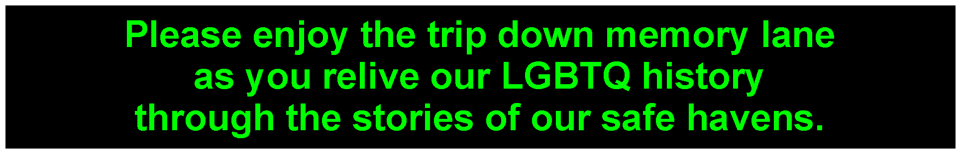 Please enjoy the trip down memory lane as you relive our LGBTQ history through the stories of our safe havens. Our GayBarchives project features the logos of more than 3000 gay bars across the United States and, to a lesser extend, around the world. 